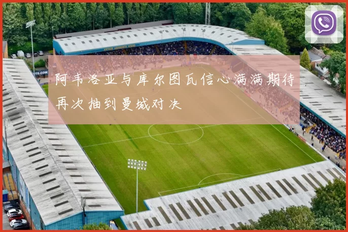 阿韦洛亚与库尔图瓦信心满满期待再次抽到曼城对决
