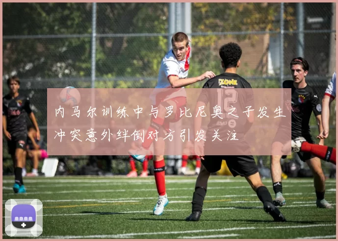 内马尔训练中与罗比尼奥之子发生冲突意外绊倒对方引发关注