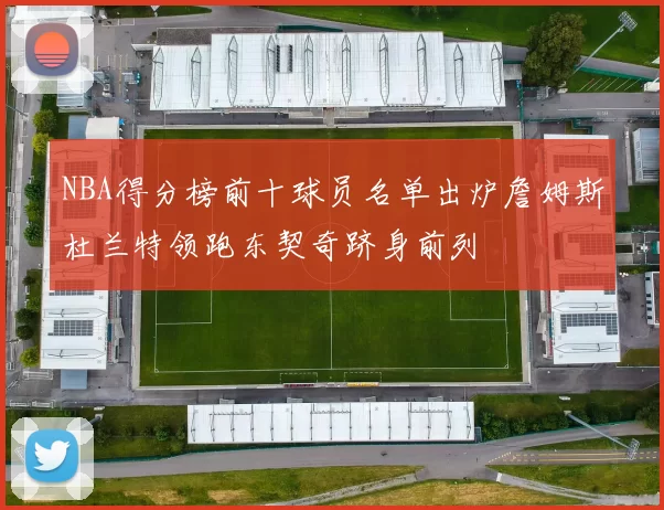 NBA得分榜前十球员名单出炉詹姆斯杜兰特领跑东契奇跻身前列
