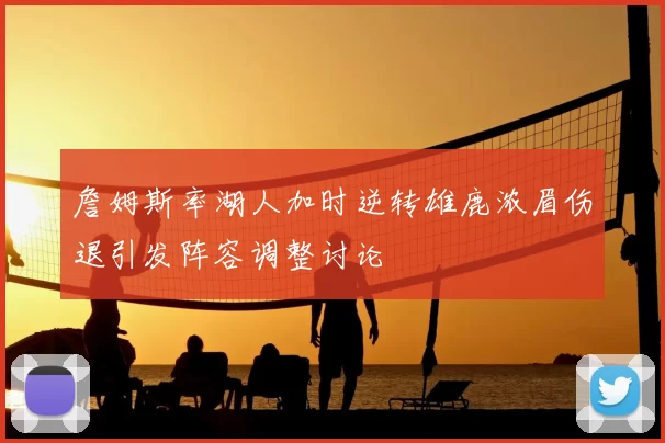 詹姆斯率湖人加时逆转雄鹿浓眉伤退引发阵容调整讨论