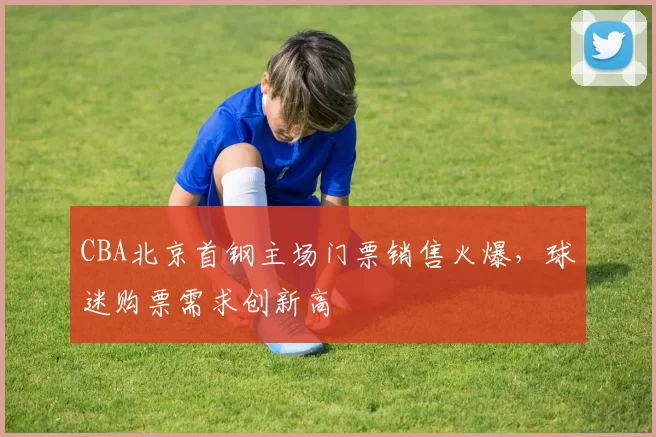 CBA北京首钢主场门票销售火爆，球迷购票需求创新高