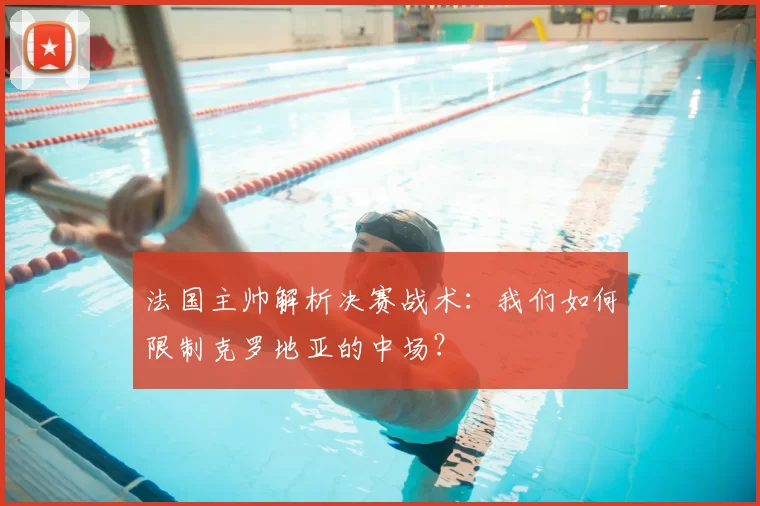 法国主帅解析决赛战术：我们如何限制克罗地亚的中场？