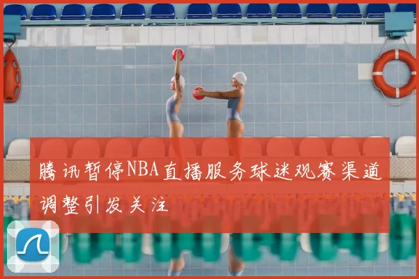 腾讯暂停NBA直播服务球迷观赛渠道调整引发关注