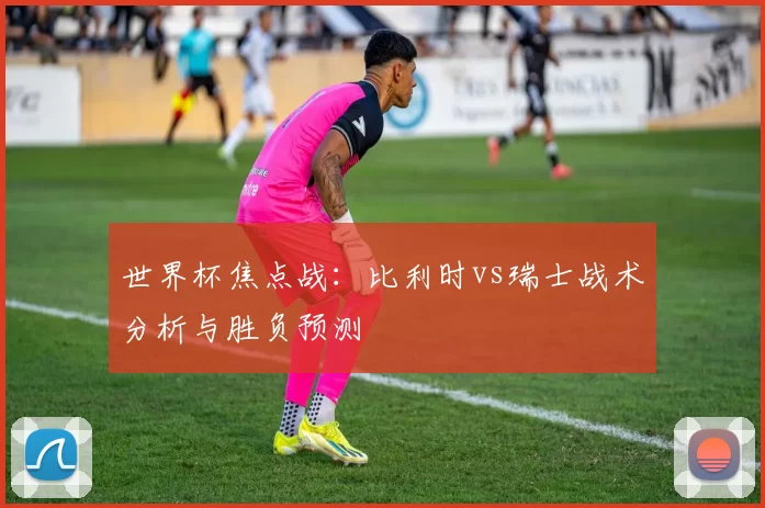 世界杯焦点战：比利时vs瑞士战术分析与胜负预测