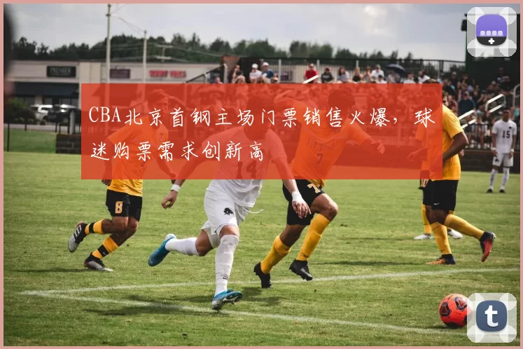 CBA北京首钢主场门票销售火爆，球迷购票需求创新高