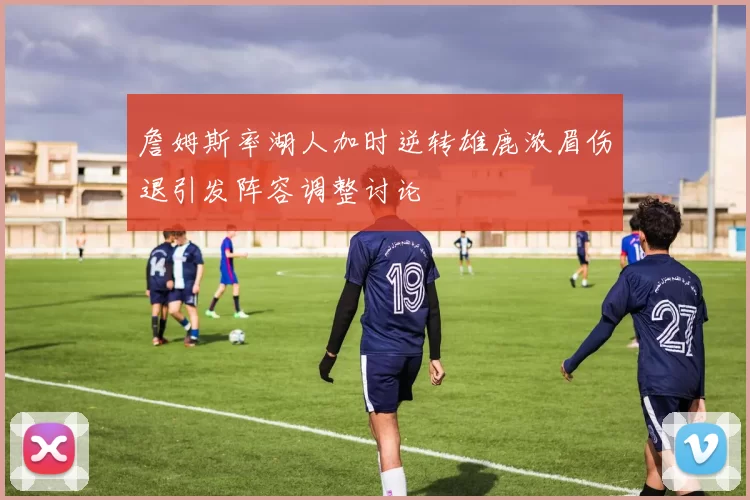 詹姆斯率湖人加时逆转雄鹿浓眉伤退引发阵容调整讨论