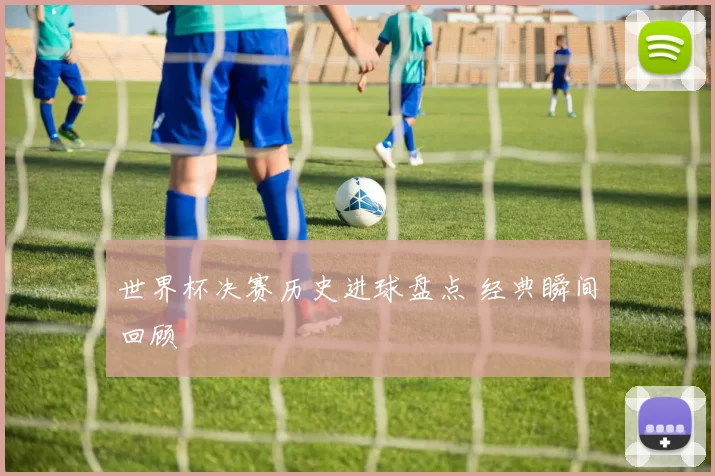 世界杯决赛历史进球盘点 经典瞬间回顾