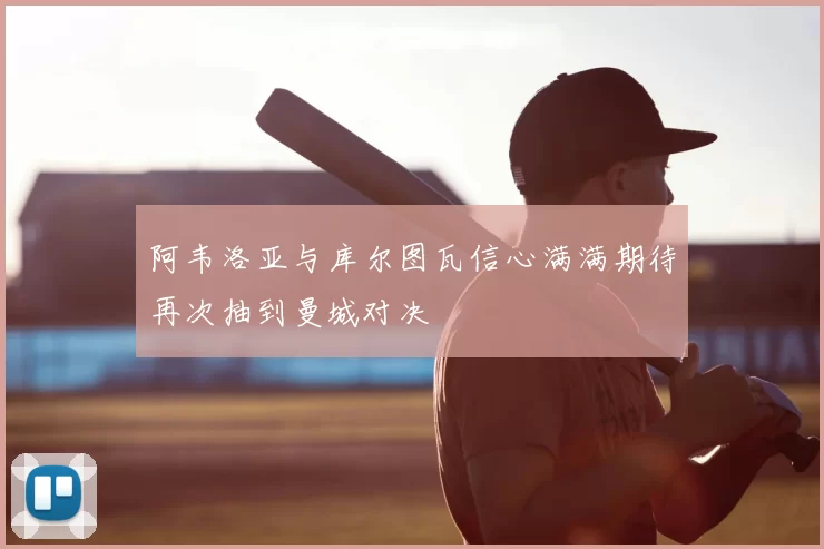 阿韦洛亚与库尔图瓦信心满满期待再次抽到曼城对决