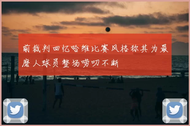 前裁判回忆哈维比赛风格称其为最磨人球员整场唠叨不断