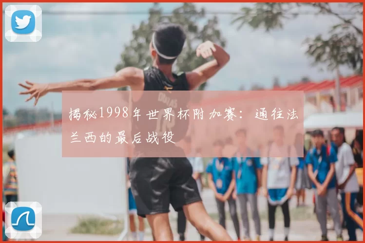 揭秘1998年世界杯附加赛：通往法兰西的最后战役