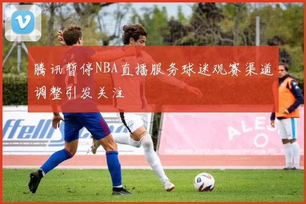 腾讯暂停NBA直播服务球迷观赛渠道调整引发关注