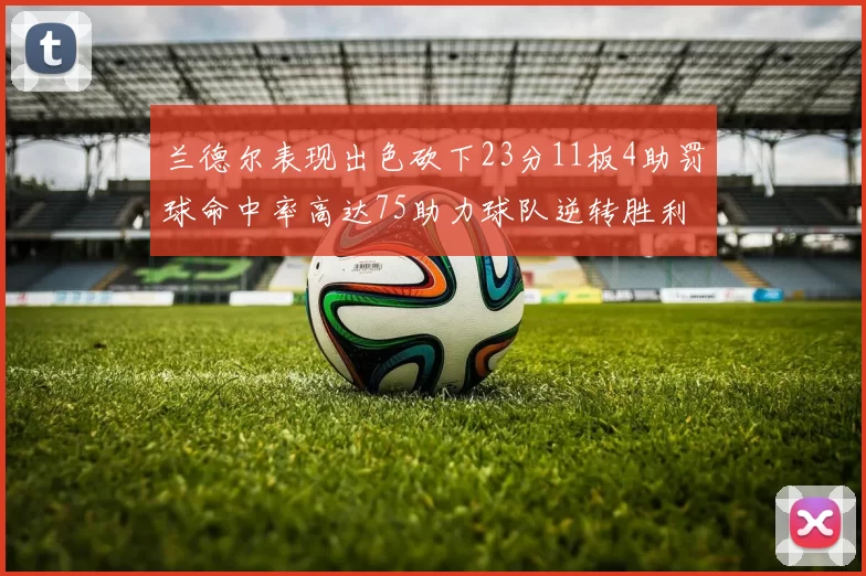 兰德尔表现出色砍下23分11板4助罚球命中率高达75助力球队逆转胜利