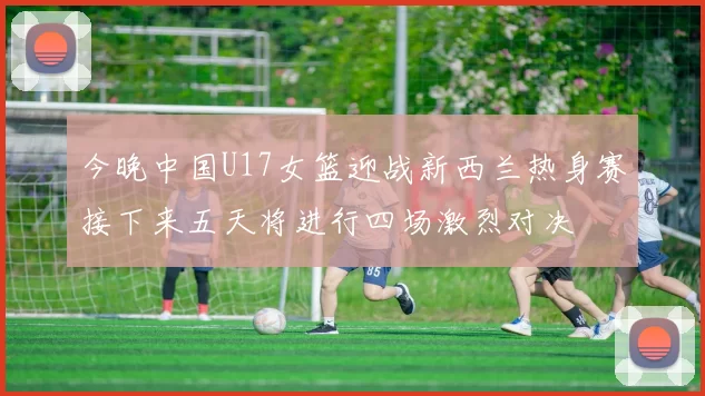 今晚中国U17女篮迎战新西兰热身赛接下来五天将进行四场激烈对决