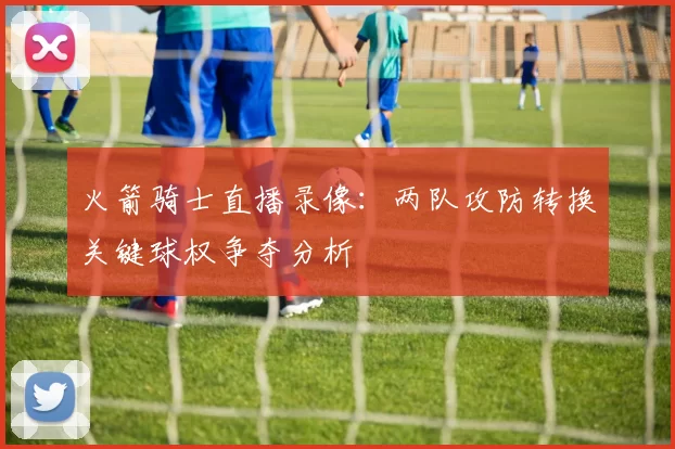 火箭骑士直播录像：两队攻防转换关键球权争夺分析