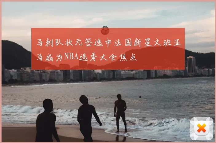 马刺队状元签选中法国新星文班亚马成为NBA选秀大会焦点