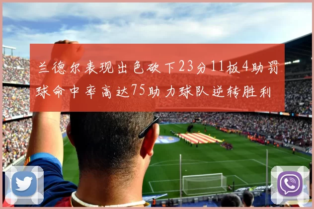 兰德尔表现出色砍下23分11板4助罚球命中率高达75助力球队逆转胜利