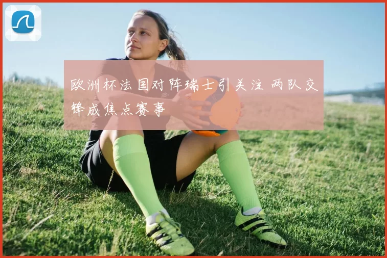 欧洲杯法国对阵瑞士引关注 两队交锋成焦点赛事